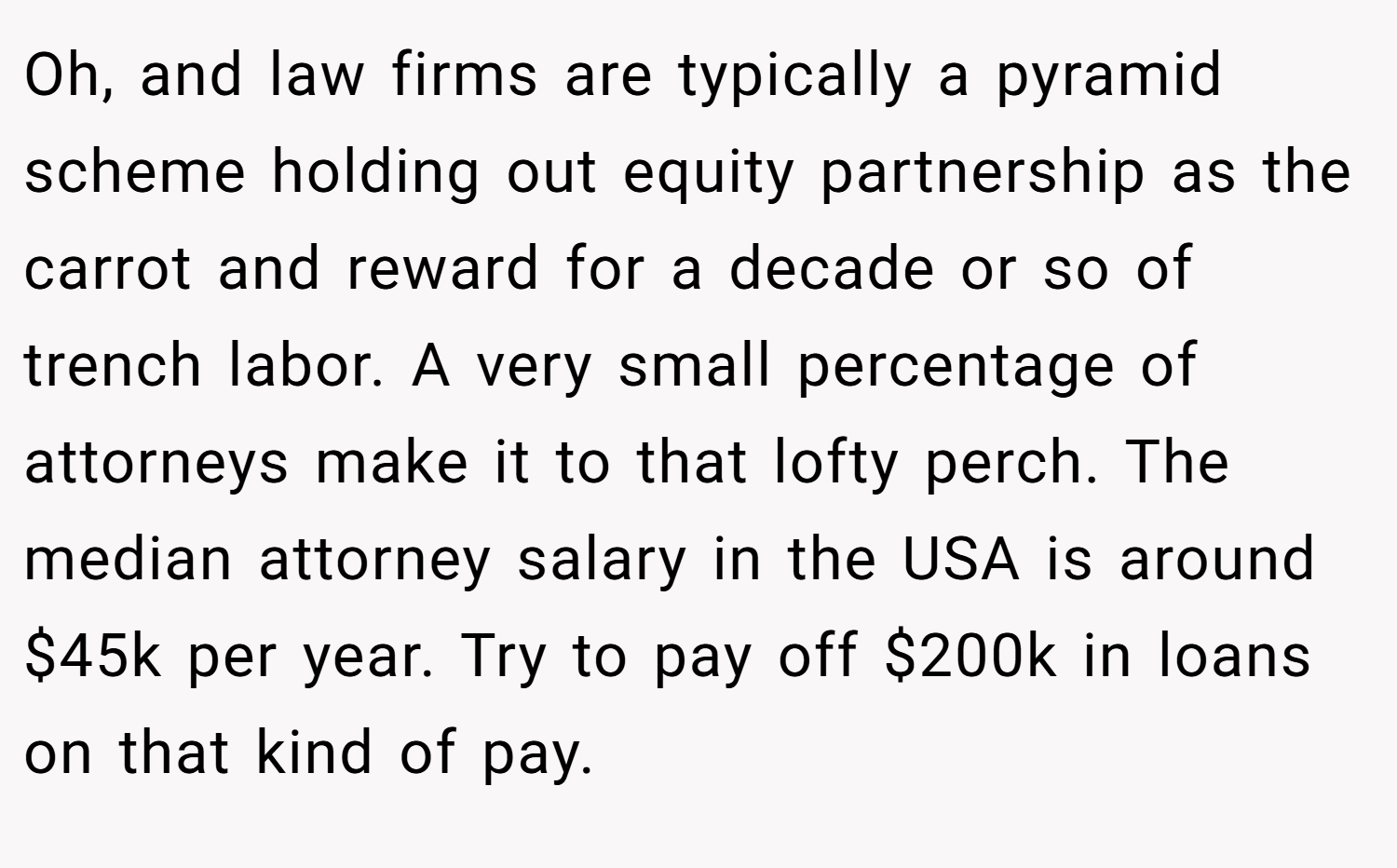 Oh, and law firms are typically a pyramid scheme holding out equity partnership as the carrot and reward for a decade or so of trench labor. A very small percentage of attorneys make it to that lofty perch. The median attorney salary in the USA is around $45k per year. Try to pay off $200k in loans on that kind of pay.