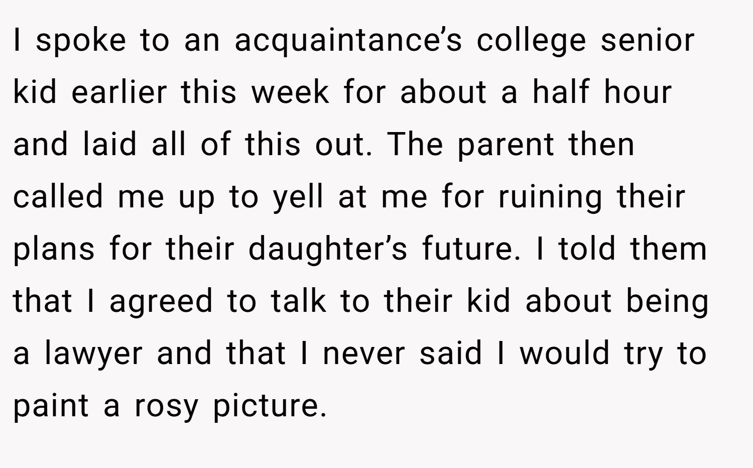 I spoke to an acquaintance’s college senior kid earlier this week for about a half hour and laid all of this out. The parent then called me up to yell at me for ruining their plans for their daughter’s future. I told them that I agreed to talk to their kid about being a lawyer and that I never said I would try to paint a rosy picture.