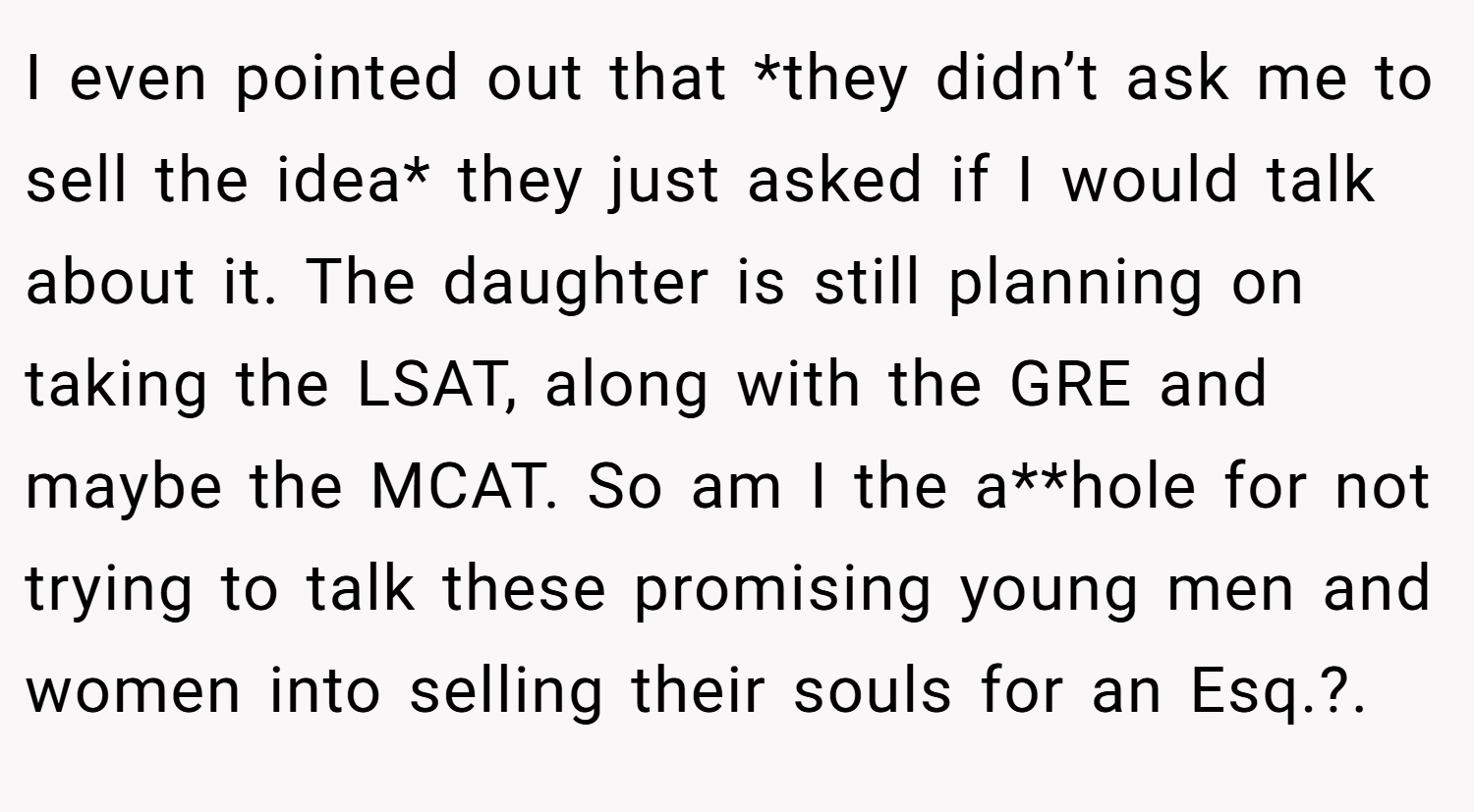 I even pointed out that *they didn’t ask me to sell the idea* they just asked if I would talk about it. The daughter is still planning on taking the LSAT, along with the GRE and maybe the MCAT. So am I the a**hole for not trying to talk these promising young men and women into selling their souls for an Esq.?.