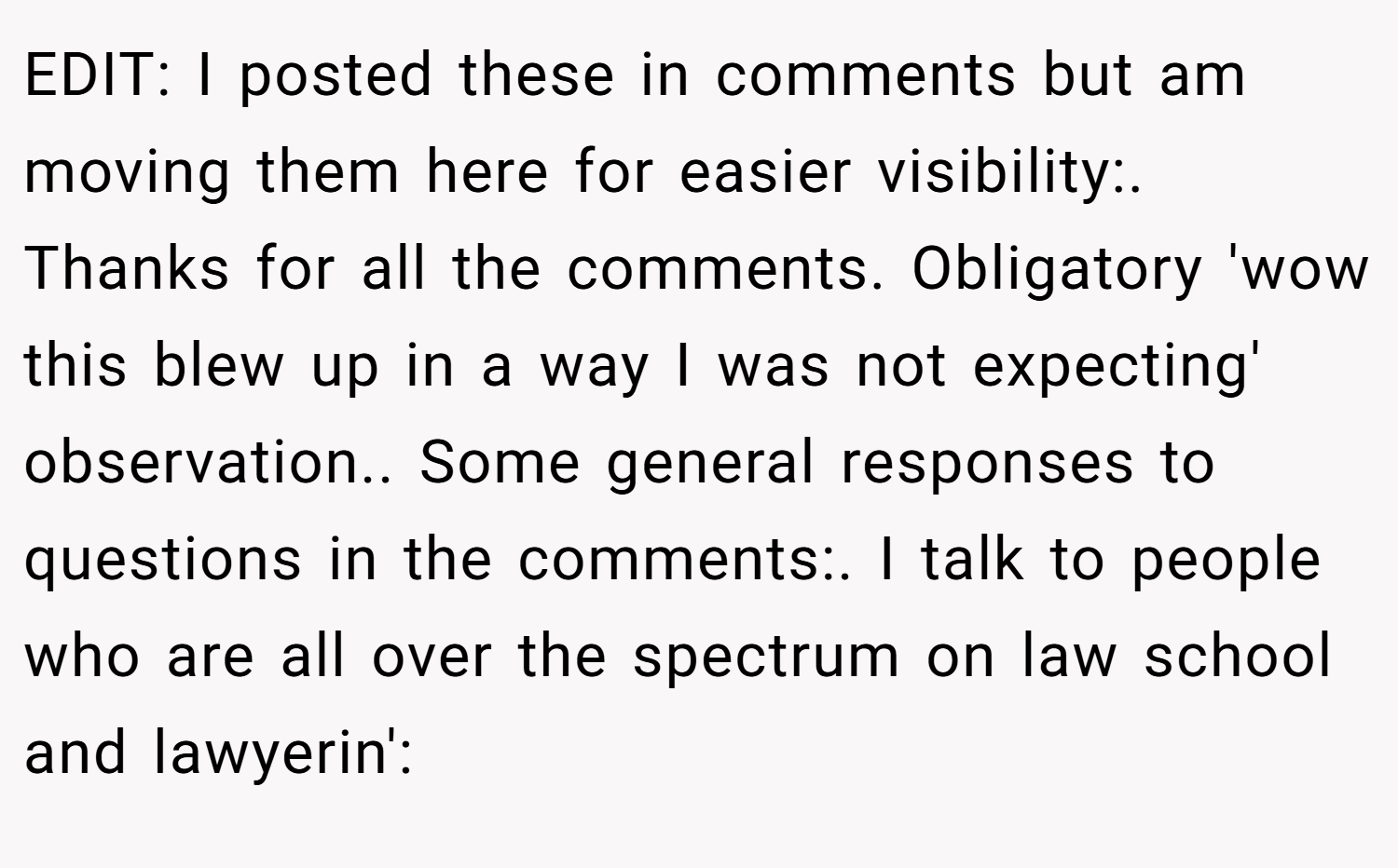 EDIT: I posted these in comments but am moving them here for easier visibility:. Thanks for all the comments. Obligatory 'wow this blew up in a way I was not expecting' observation.. Some general responses to questions in the comments:. I talk to people who are all over the spectrum on law school and lawyerin':