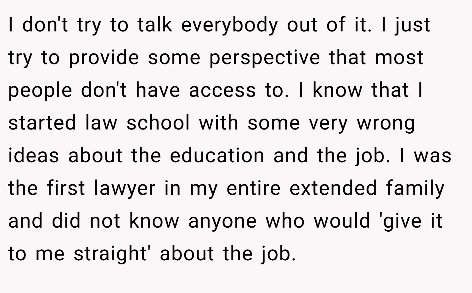 I don't try to talk everybody out of it. I just try to provide some perspective that most people don't have access to. I know that I started law school with some very wrong ideas about the education and the job. I was the first lawyer in my entire extended family and did not know anyone who would 'give it to me straight' about the job.