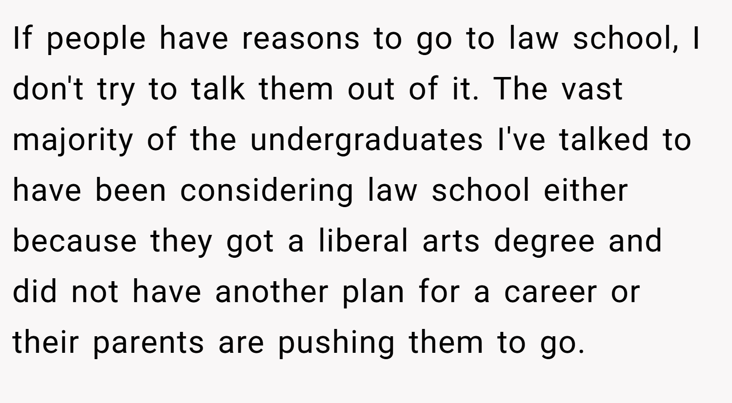 If people have reasons to go to law school, I don't try to talk them out of it. The vast majority of the undergraduates I've talked to have been considering law school either because they got a liberal arts degree and did not have another plan for a career or their parents are pushing them to go.