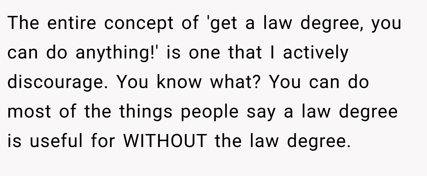 The entire concept of 'get a law degree, you can do anything!' is one that I actively discourage. You know what? You can do most of the things people say a law degree is useful for WITHOUT the law degree.