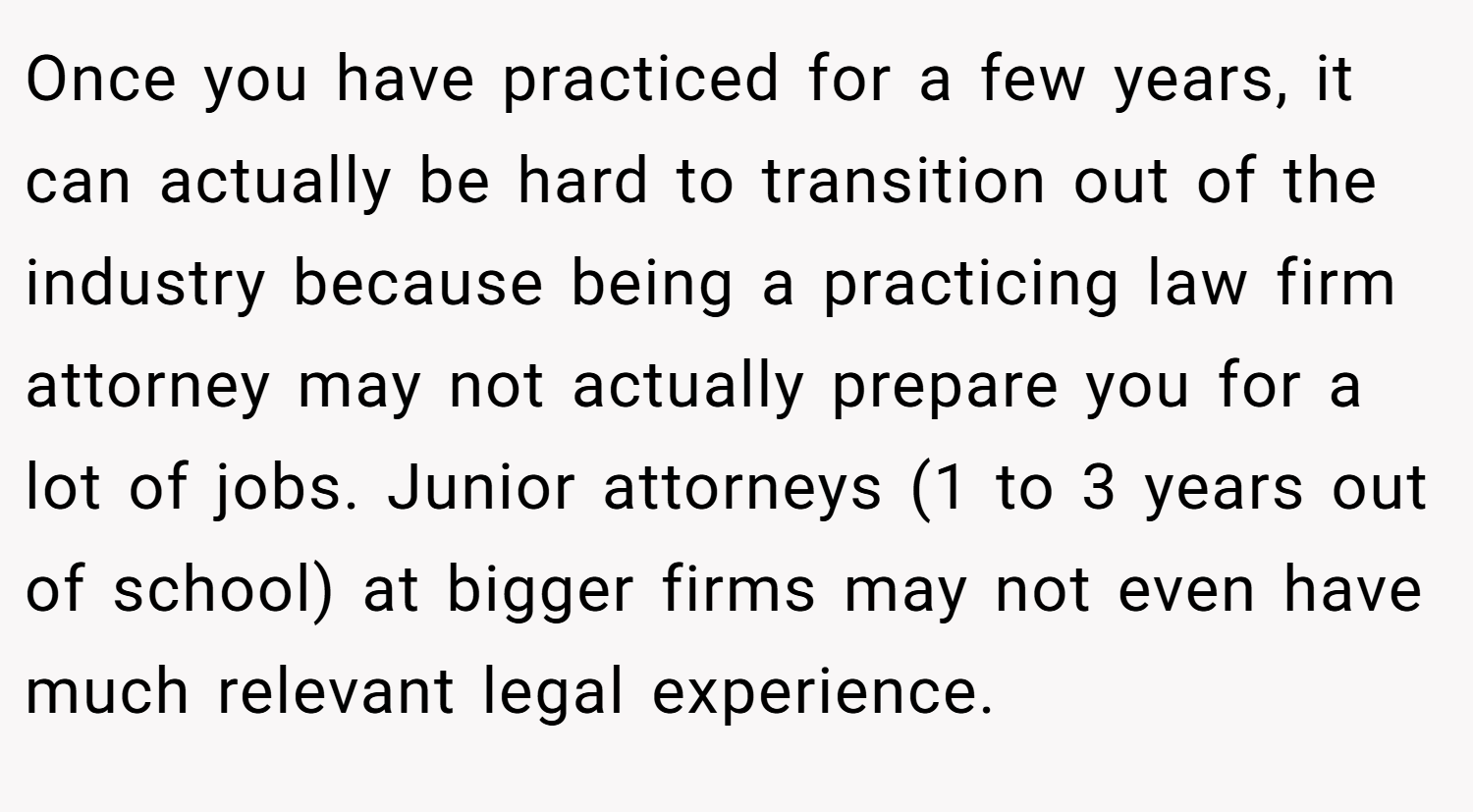 Once you have practiced for a few years, it can actually be hard to transition out of the industry because being a practicing law firm attorney may not actually prepare you for a lot of jobs. Junior attorneys (1 to 3 years out of school) at bigger firms may not even have much relevant legal experience.