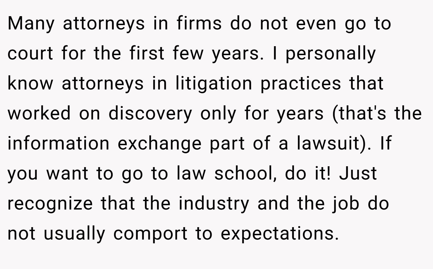 Many attorneys in firms do not even go to court for the first few years. I personally know attorneys in litigation practices that worked on discovery only for years (that's the information exchange part of a lawsuit). If you want to go to law school, do it! Just recognize that the industry and the job do not usually comport to expectations.