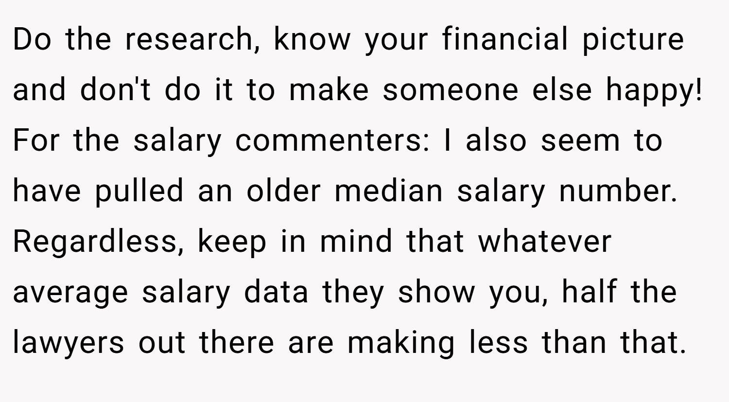 Do the research, know your financial picture and don't do it to make someone else happy! For the salary commenters: I also seem to have pulled an older median salary number. Regardless, keep in mind that whatever average salary data they show you, half the lawyers out there are making less than that.