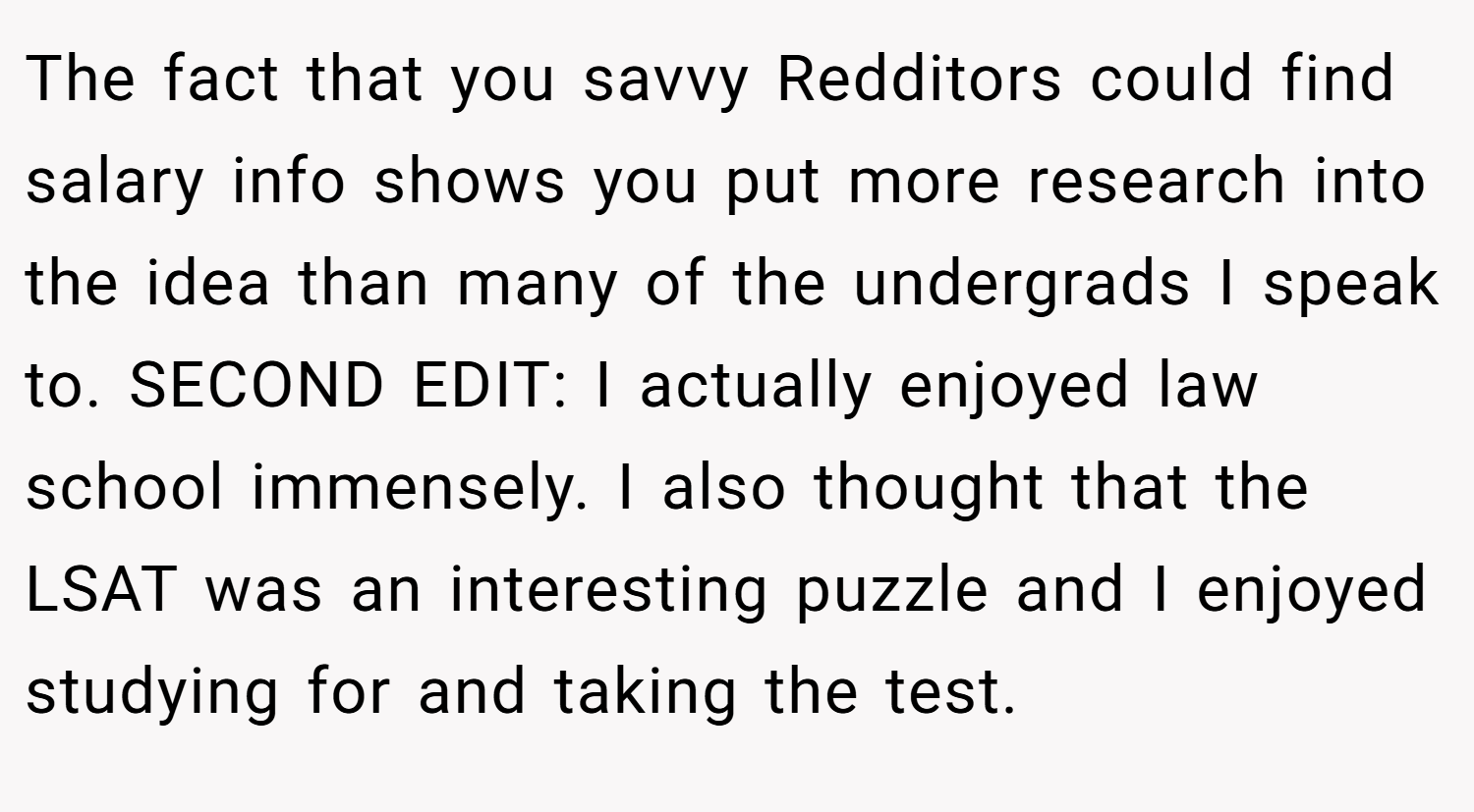 The fact that you savvy Redditors could find salary info shows you put more research into the idea than many of the undergrads I speak to. SECOND EDIT: I actually enjoyed law school immensely. I also thought that the LSAT was an interesting puzzle and I enjoyed studying for and taking the test.