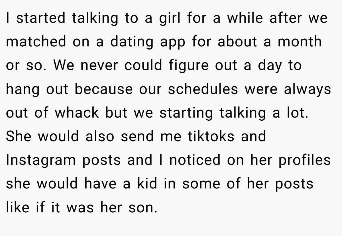 I started talking to a girl for a while after we matched on a dating app for about a month or so. We never could figure out a day to hang out because our schedules were always out of whack but we starting talking a lot. She would also send me tiktoks and Instagram posts and I noticed on her profiles she would have a kid in some of her posts like if it was her son.