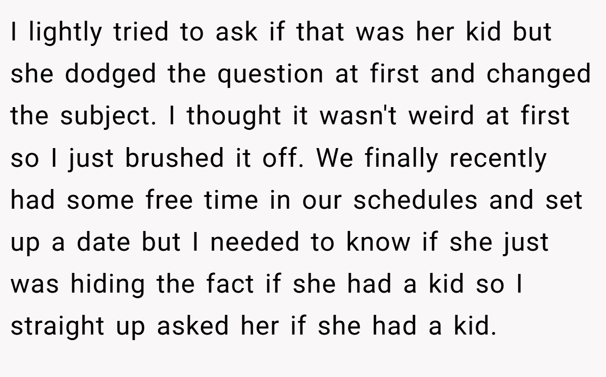 I lightly tried to ask if that was her kid but she dodged the question at first and changed the subject. I thought it wasn't weird at first so I just brushed it off. We finally recently had some free time in our schedules and set up a date but I needed to know if she just was hiding the fact if she had a kid so I straight up asked her if she had a kid.