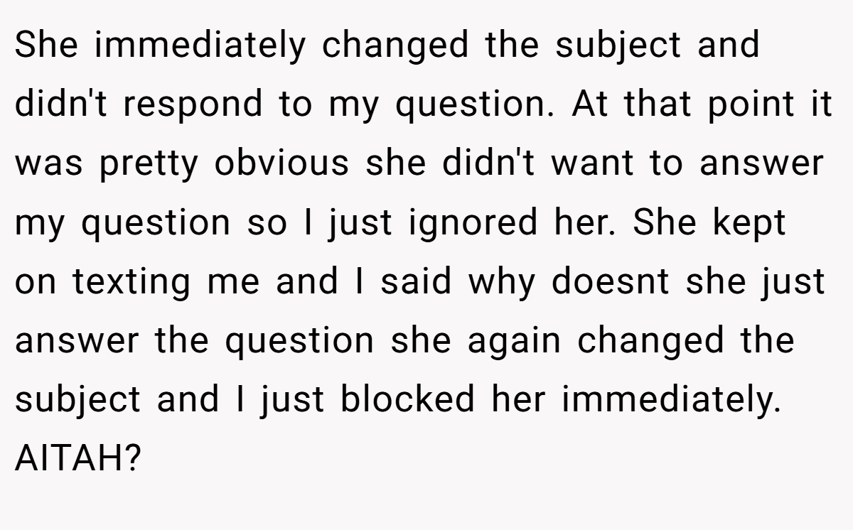 She immediately changed the subject and didn't respond to my question. At that point it was pretty obvious she didn't want to answer my question so I just ignored her. She kept on texting me and I said why doesnt she just answer the question she again changed the subject and I just blocked her immediately. AITAH?