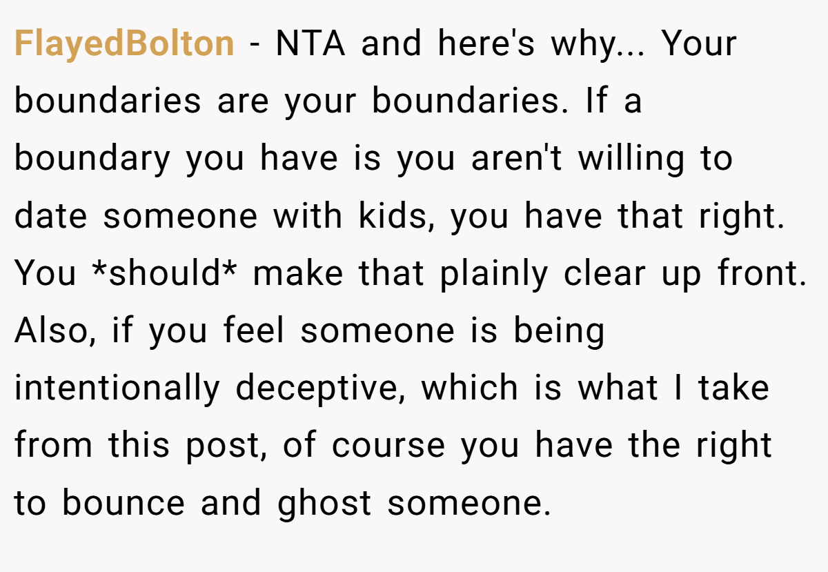 FlayedBolton − NTA and here's why... Your boundaries are your boundaries. If a boundary you have is you aren't willing to date someone with kids, you have that right. You *should* make that plainly clear up front. Also, if you feel someone is being intentionally deceptive, which is what I take from this post, of course you have the right to bounce and ghost someone.