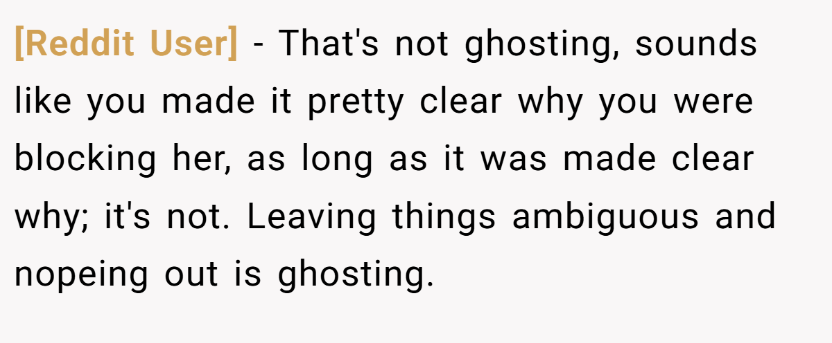 [Reddit User] − That's not ghosting, sounds like you made it pretty clear why you were blocking her, as long as it was made clear why; it's not. Leaving things ambiguous and nopeing out is ghosting.