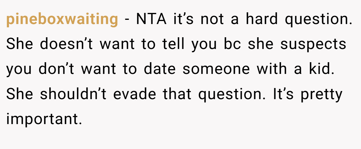 pineboxwaiting − NTA it’s not a hard question. She doesn’t want to tell you bc she suspects you don’t want to date someone with a kid. She shouldn’t evade that question. It’s pretty important.