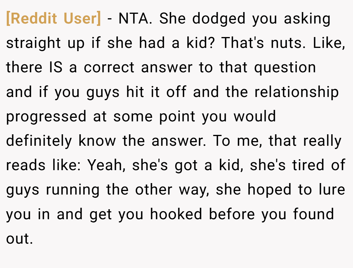 [Reddit User] − NTA. She dodged you asking straight up if she had a kid? That's nuts. Like, there IS a correct answer to that question and if you guys hit it off and the relationship progressed at some point you would definitely know the answer. To me, that really reads like: Yeah, she's got a kid, she's tired of guys running the other way, she hoped to lure you in and get you hooked before you found out.