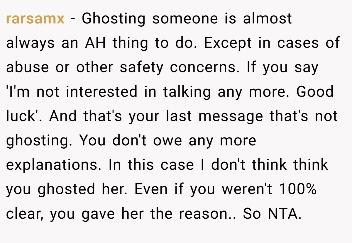 rarsamx − Ghosting someone is almost always an AH thing to do. Except in cases of abuse or other safety concerns. If you say 'I'm not interested in talking any more. Good luck'. And that's your last message that's not ghosting. You don't owe any more explanations. In this case I don't think think you ghosted her. Even if you weren't 100% clear, you gave her the reason.. So NTA.