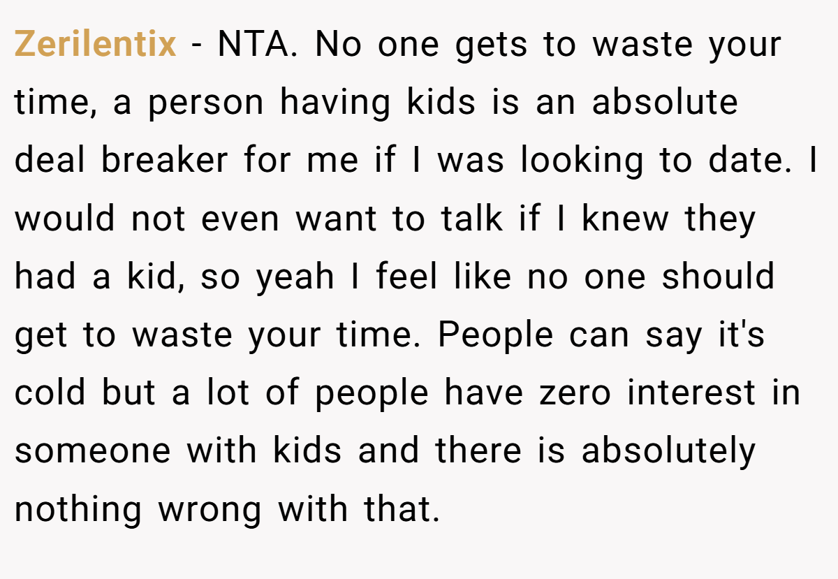 Zerilentix − NTA. No one gets to waste your time, a person having kids is an absolute deal breaker for me if I was looking to date. I would not even want to talk if I knew they had a kid, so yeah I feel like no one should get to waste your time. People can say it's cold but a lot of people have zero interest in someone with kids and there is absolutely nothing wrong with that.
