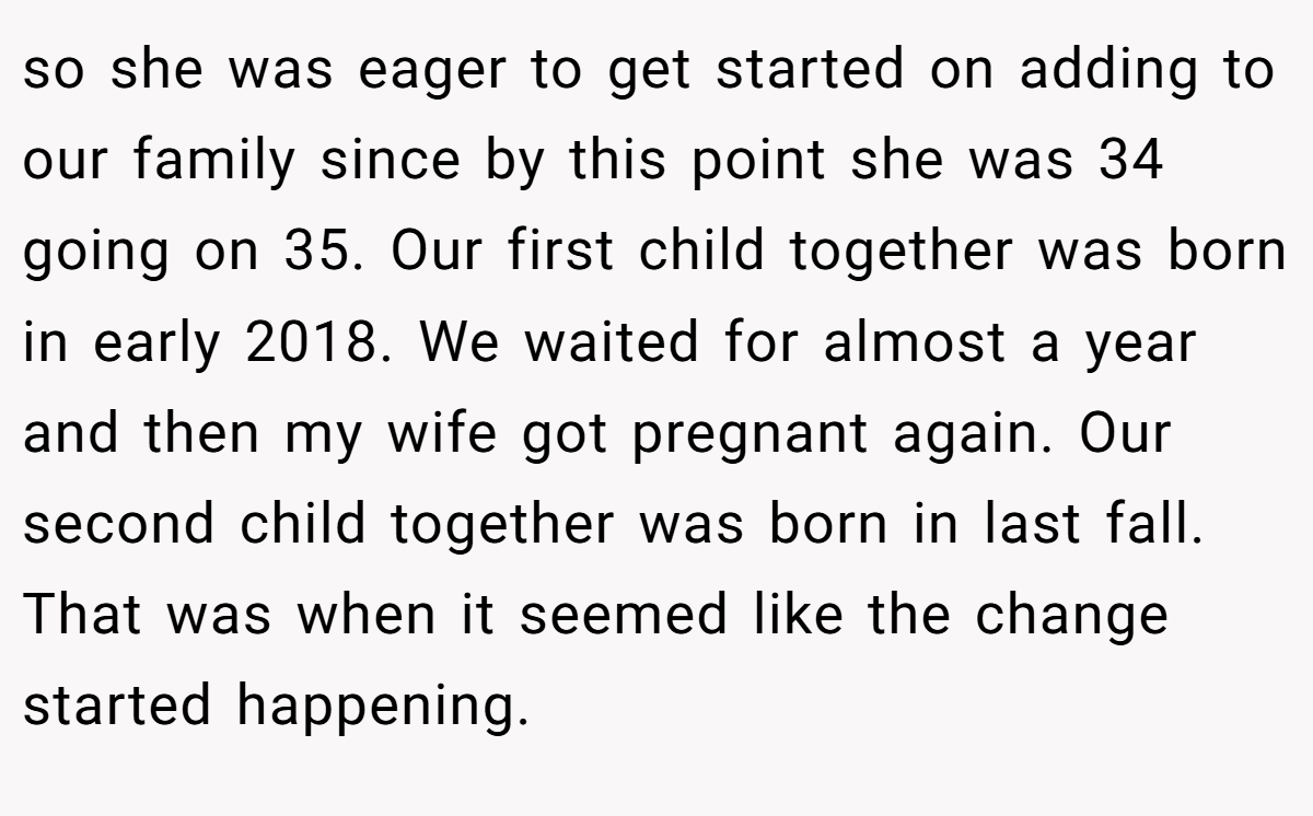 so she was eager to get started on adding to our family since by this point she was 34 going on 35. Our first child together was born in early 2018. We waited for almost a year and then my wife got pregnant again. Our second child together was born in last fall. That was when it seemed like the change started happening.