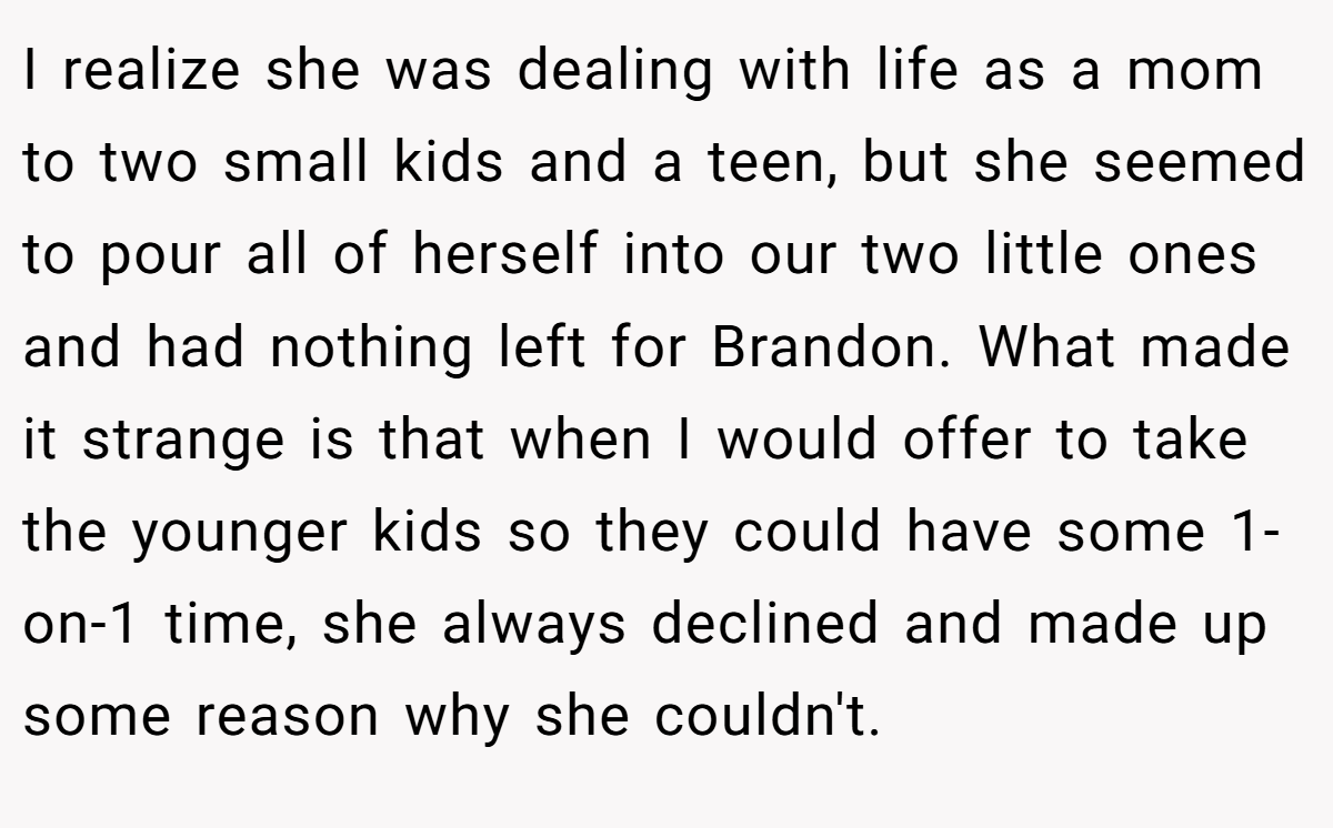 I realize she was dealing with life as a mom to two small kids and a teen, but she seemed to pour all of herself into our two little ones and had nothing left for Brandon. What made it strange is that when I would offer to take the younger kids so they could have some 1-on-1 time, she always declined and made up some reason why she couldn't.