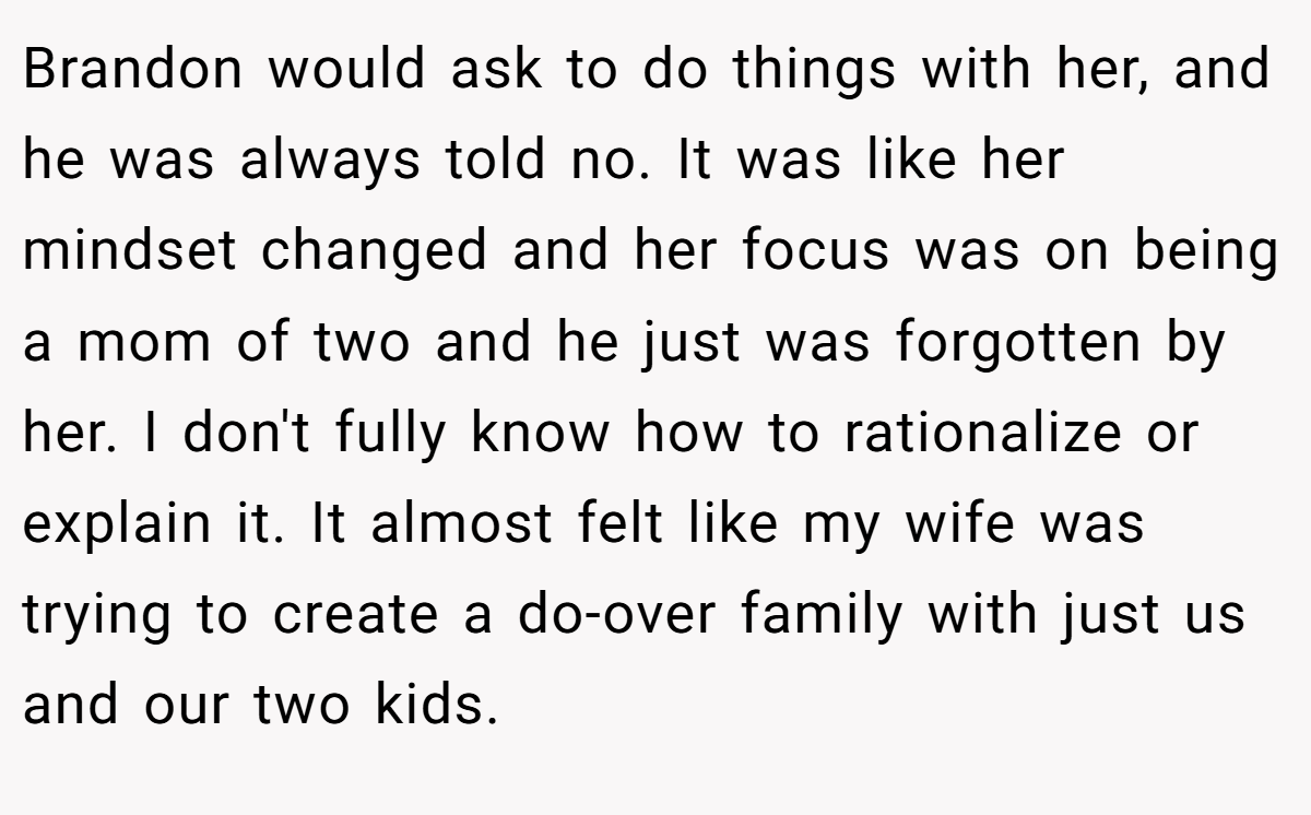 Brandon would ask to do things with her, and he was always told no. It was like her mindset changed and her focus was on being a mom of two and he just was forgotten by her. I don't fully know how to rationalize or explain it. It almost felt like my wife was trying to create a do-over family with just us and our two kids.