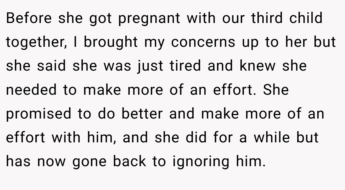 Before she got pregnant with our third child together, I brought my concerns up to her but she said she was just tired and knew she needed to make more of an effort. She promised to do better and make more of an effort with him, and she did for a while but has now gone back to ignoring him.