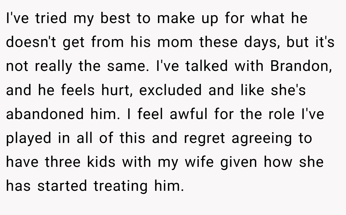 I've tried my best to make up for what he doesn't get from his mom these days, but it's not really the same. I've talked with Brandon, and he feels hurt, excluded and like she's abandoned him. I feel awful for the role I've played in all of this and regret agreeing to have three kids with my wife given how she has started treating him.