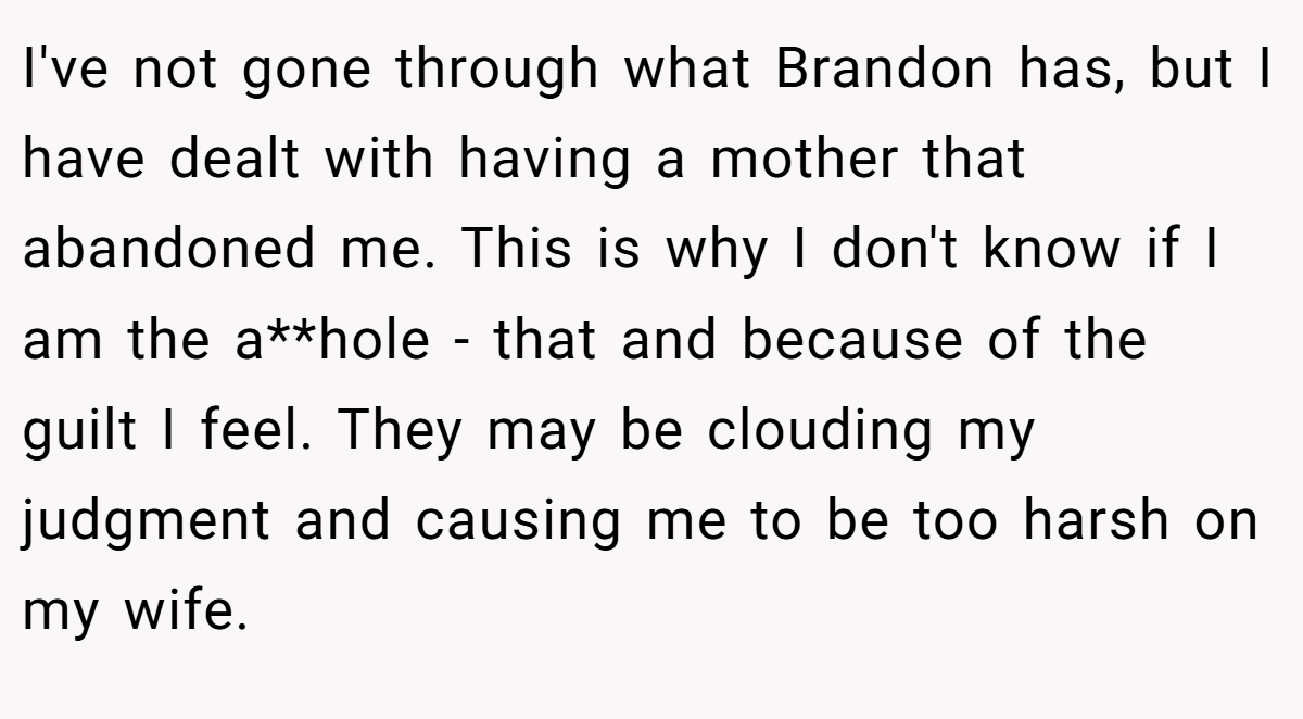 I've not gone through what Brandon has, but I have dealt with having a mother that abandoned me. This is why I don't know if I am the a**hole - that and because of the guilt I feel. They may be clouding my judgment and causing me to be too harsh on my wife.