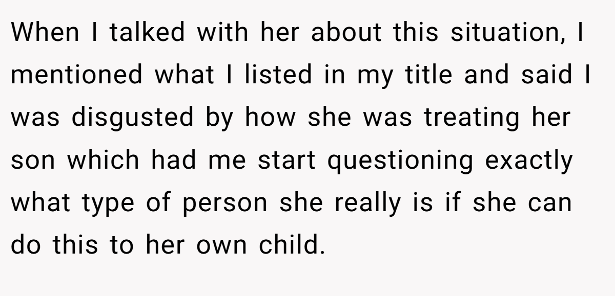 When I talked with her about this situation, I mentioned what I listed in my title and said I was disgusted by how she was treating her son which had me start questioning exactly what type of person she really is if she can do this to her own child.