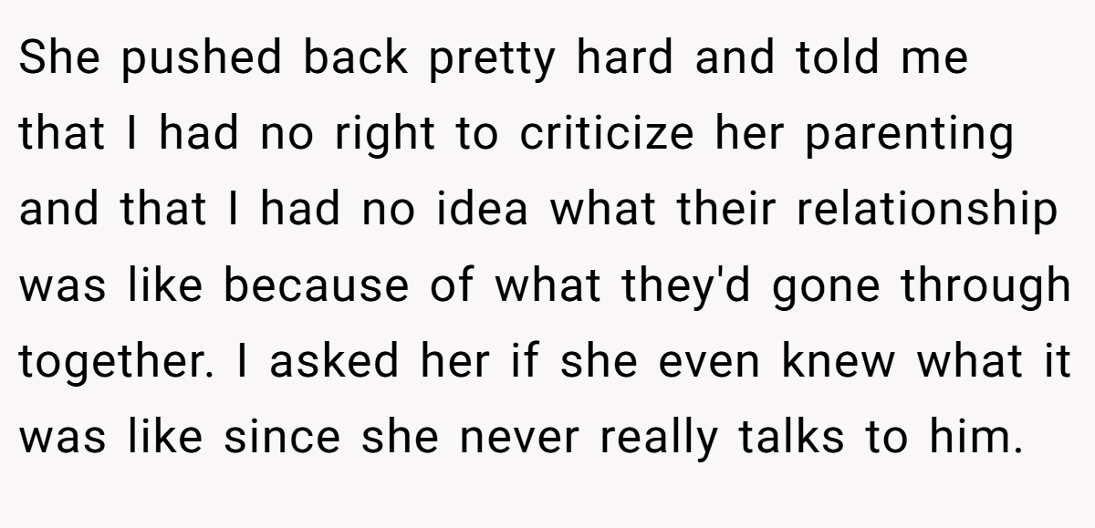 She pushed back pretty hard and told me that I had no right to criticize her parenting and that I had no idea what their relationship was like because of what they'd gone through together. I asked her if she even knew what it was like since she never really talks to him.