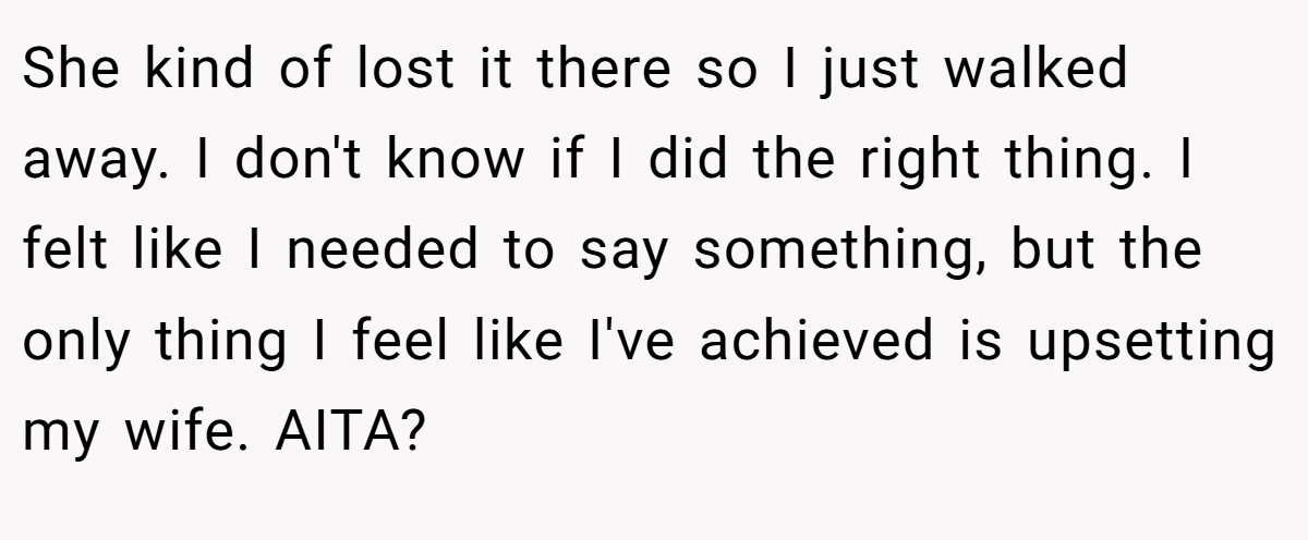 She kind of lost it there so I just walked away. I don't know if I did the right thing. I felt like I needed to say something, but the only thing I feel like I've achieved is upsetting my wife. AITA?