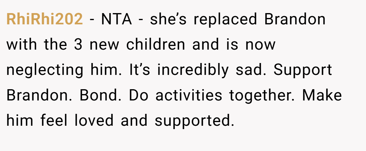 RhiRhi202 − NTA - she’s replaced Brandon with the 3 new children and is now neglecting him. It’s incredibly sad. Support Brandon. Bond. Do activities together. Make him feel loved and supported.