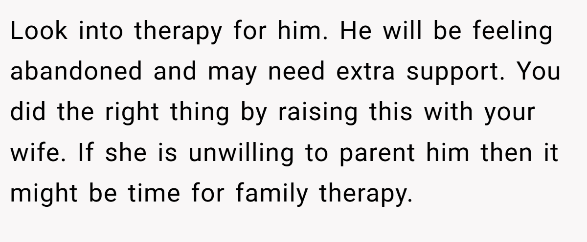 Look into therapy for him. He will be feeling abandoned and may need extra support. You did the right thing by raising this with your wife. If she is unwilling to parent him then it might be time for family therapy.