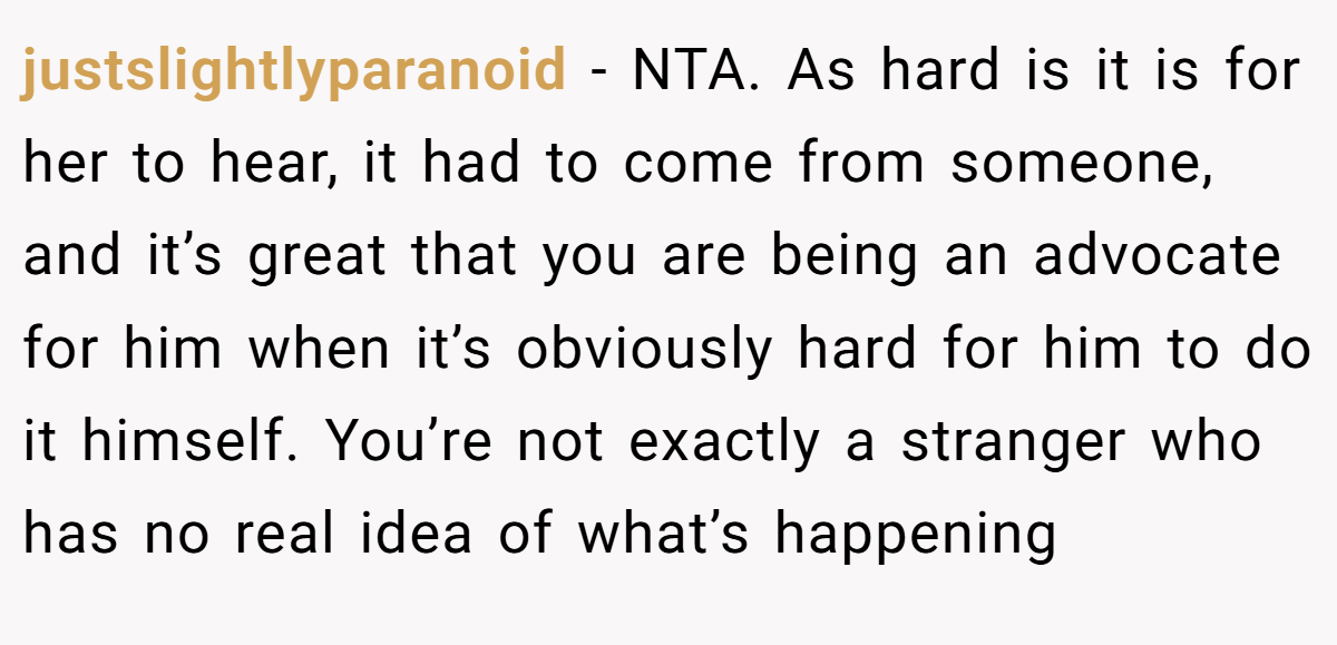 justslightlyparanoid − NTA. As hard is it is for her to hear, it had to come from someone, and it’s great that you are being an advocate for him when it’s obviously hard for him to do it himself. You’re not exactly a stranger who has no real idea of what’s happening
