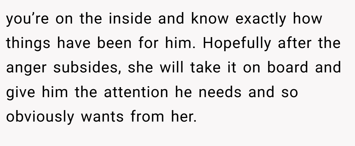 you’re on the inside and know exactly how things have been for him. Hopefully after the anger subsides, she will take it on board and give him the attention he needs and so obviously wants from her.