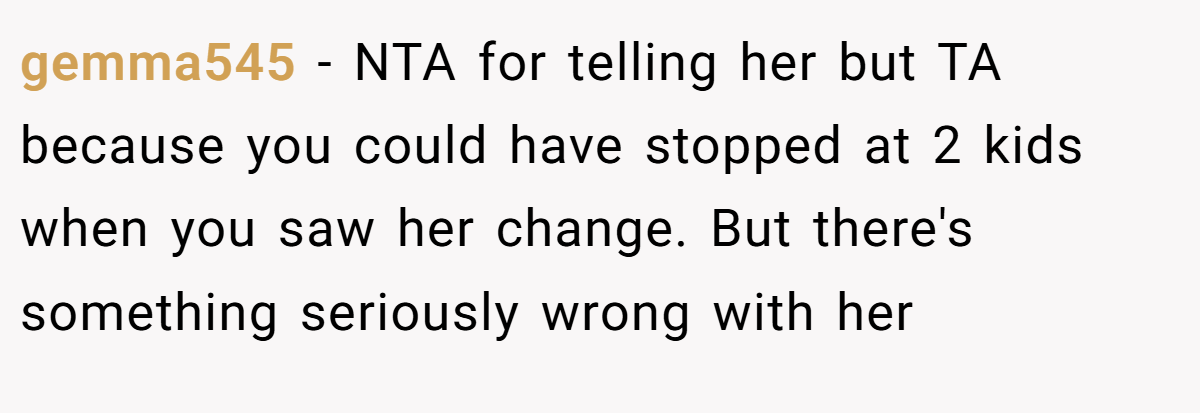 gemma545 − NTA for telling her but TA because you could have stopped at 2 kids when you saw her change. But there's something seriously wrong with her