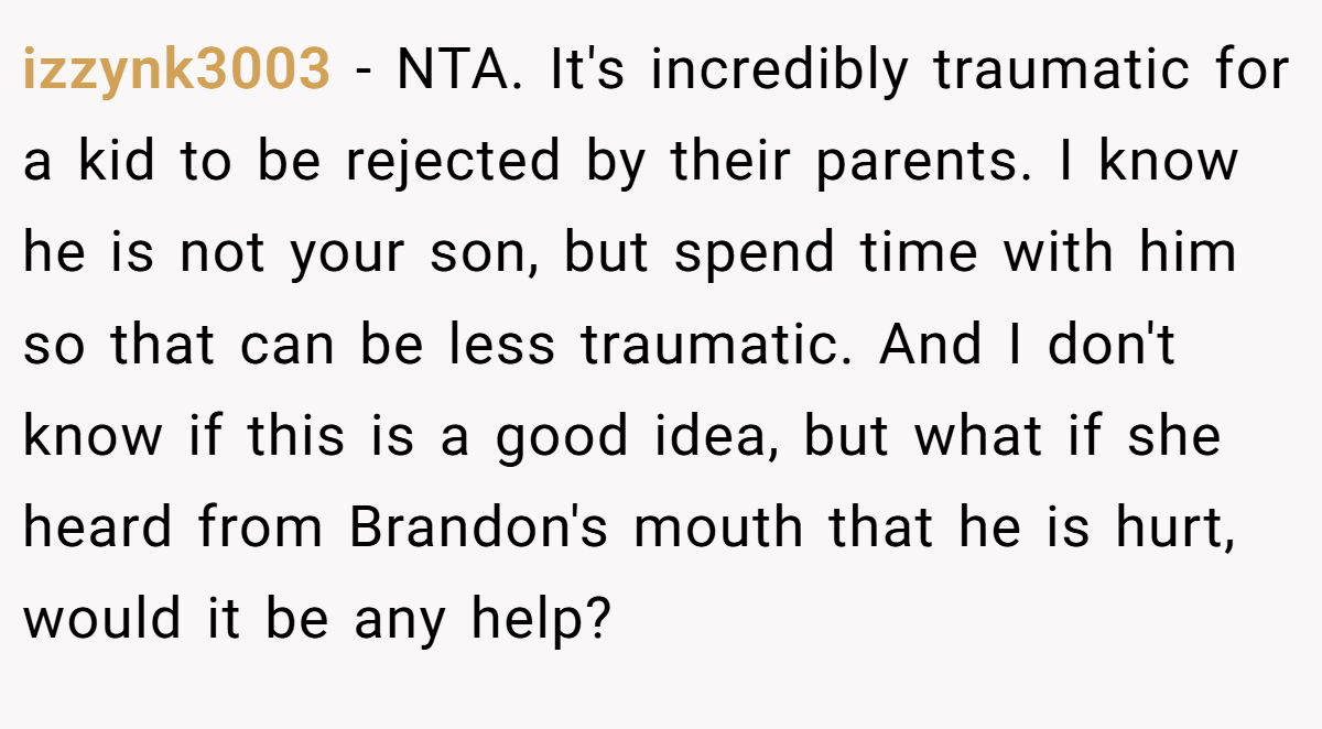 izzynk3003 − NTA. It's incredibly traumatic for a kid to be rejected by their parents. I know he is not your son, but spend time with him so that can be less traumatic. And I don't know if this is a good idea, but what if she heard from Brandon's mouth that he is hurt, would it be any help?