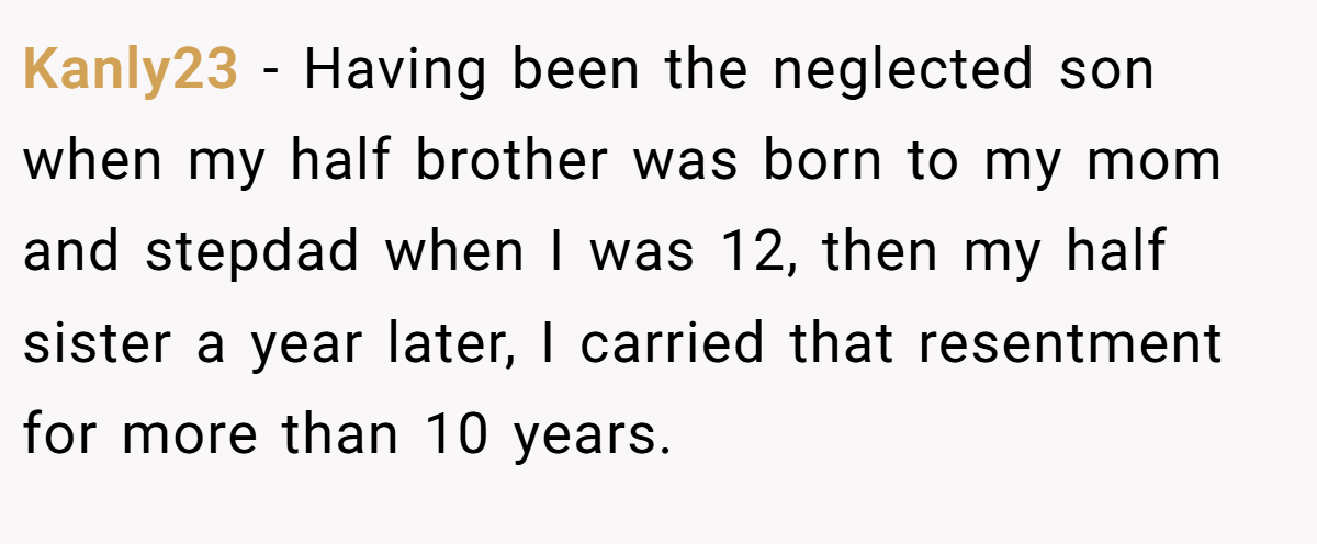 Kanly23 − Having been the neglected son when my half brother was born to my mom and stepdad when I was 12, then my half sister a year later, I carried that resentment for more than 10 years.