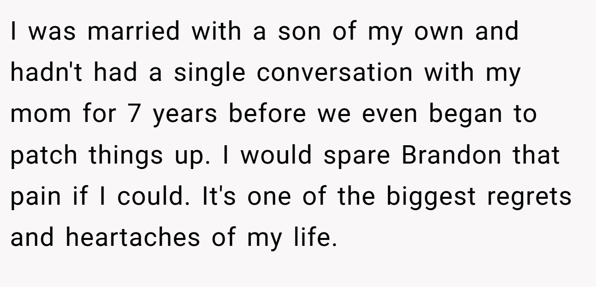 I was married with a son of my own and hadn't had a single conversation with my mom for 7 years before we even began to patch things up. I would spare Brandon that pain if I could. It's one of the biggest regrets and heartaches of my life.