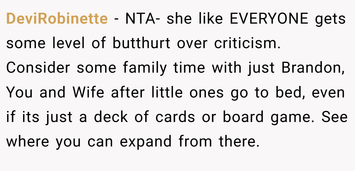 DeviRobinette − NTA- she like EVERYONE gets some level of butthurt over criticism. Consider some family time with just Brandon, You and Wife after little ones go to bed, even if its just a deck of cards or board game. See where you can expand from there.