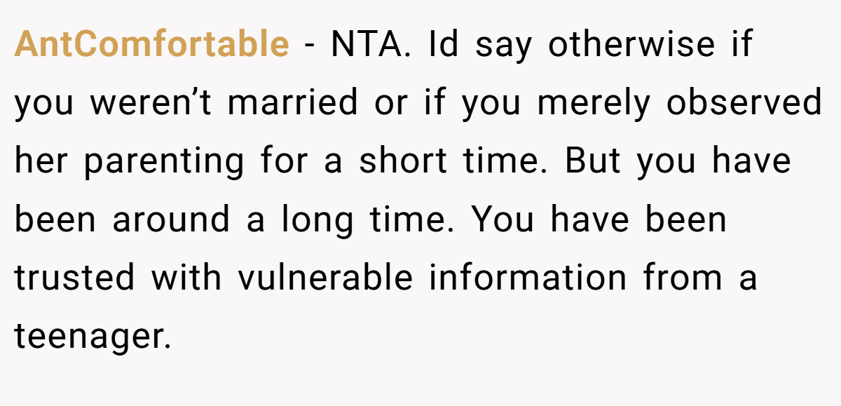 AntComfortable − NTA. Id say otherwise if you weren’t married or if you merely observed her parenting for a short time. But you have been around a long time. You have been trusted with vulnerable information from a teenager.