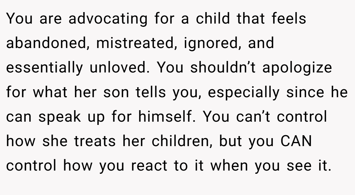 You are advocating for a child that feels abandoned, mistreated, ignored, and essentially unloved. You shouldn’t apologize for what her son tells you, especially since he can speak up for himself. You can’t control how she treats her children, but you CAN control how you react to it when you see it.