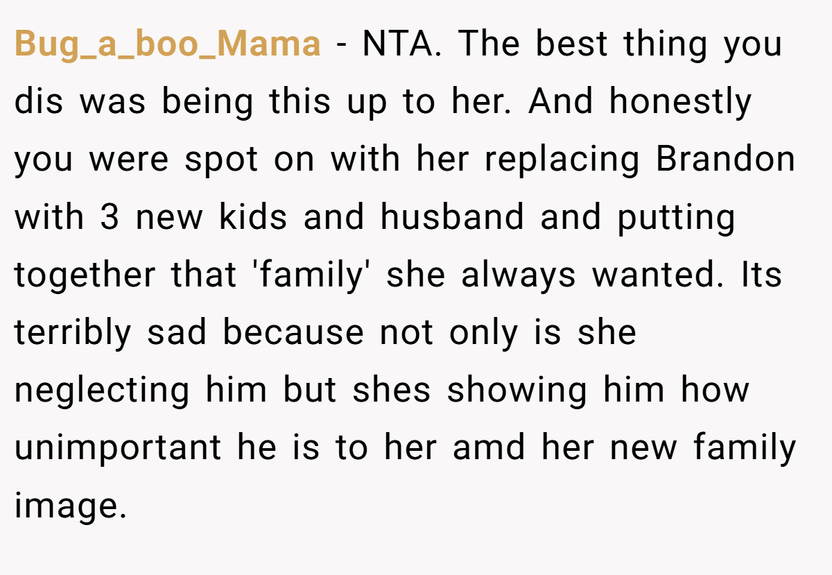 Bug_a_boo_Mama − NTA. The best thing you dis was being this up to her. And honestly you were spot on with her replacing Brandon with 3 new kids and husband and putting together that 'family' she always wanted. Its terribly sad because not only is she neglecting him but shes showing him how unimportant he is to her amd her new family image.