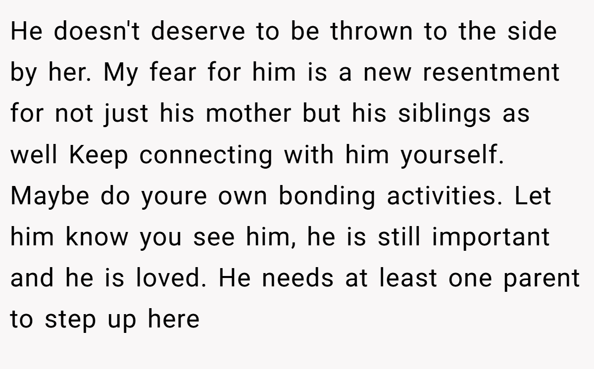 He doesn't deserve to be thrown to the side by her. My fear for him is a new resentment for not just his mother but his siblings as well Keep connecting with him yourself. Maybe do youre own bonding activities. Let him know you see him, he is still important and he is loved. He needs at least one parent to step up here