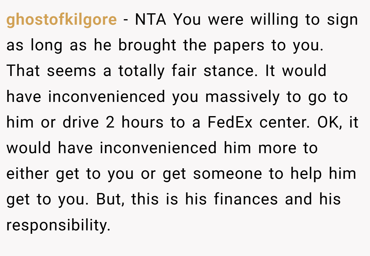 ghostofkilgore - NTA You were willing to sign as long as he brought the papers to you. That seems a totally fair stance. It would have inconvenienced you massively to go to him or drive 2 hours to a FedEx center. OK, it would have inconvenienced him more to either get to you or get someone to help him get to you. But, this is his finances and his responsibility.