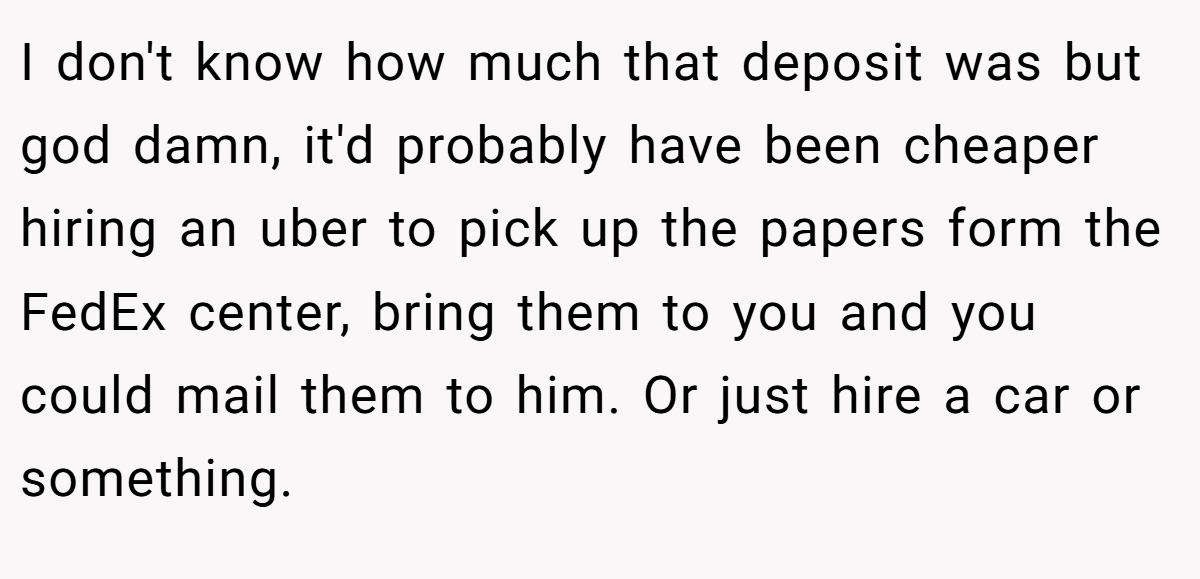 I don't know how much that deposit was but god damn, it'd probably have been cheaper hiring an uber to pick up the papers form the FedEx center, bring them to you and you could mail them to him. Or just hire a car or something.