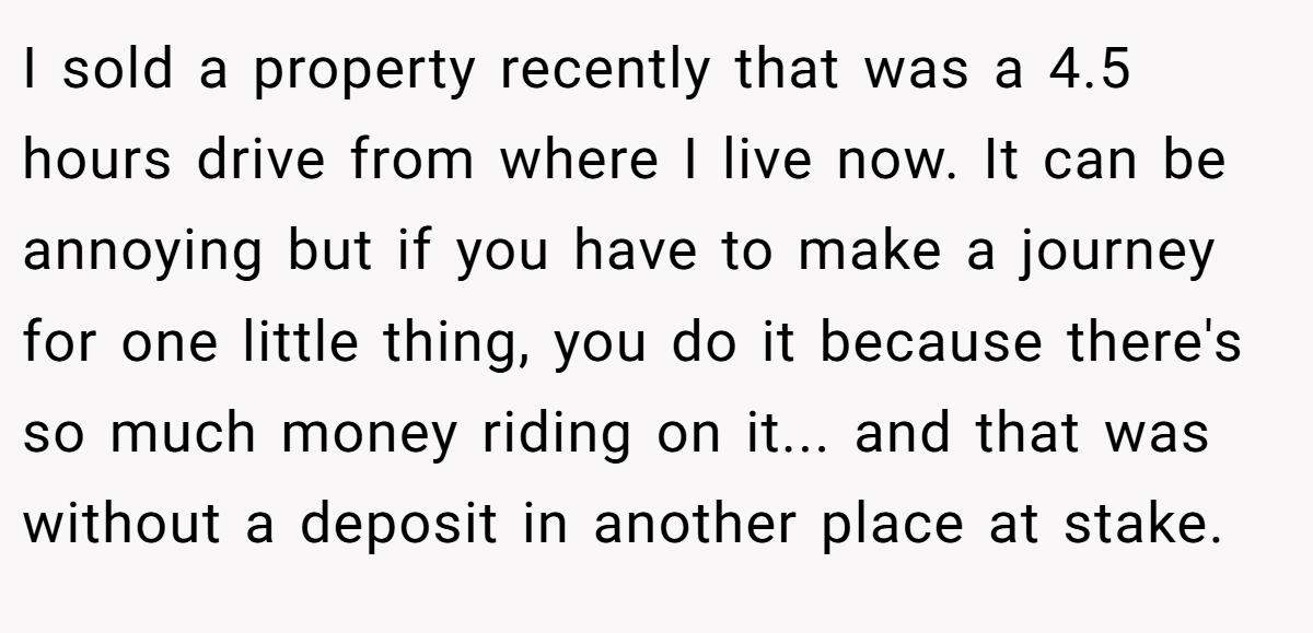 I sold a property recently that was a 4.5 hours drive from where I live now. It can be annoying but if you have to make a journey for one little thing, you do it because there's so much money riding on it... and that was without a deposit in another place at stake.
