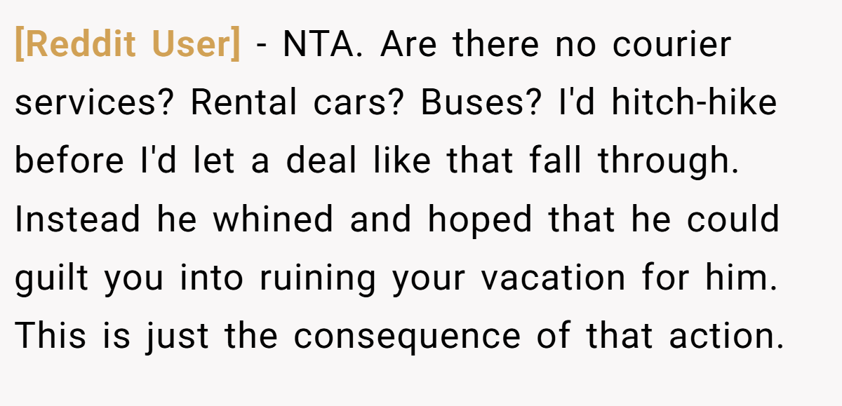 [Reddit User] - NTA. Are there no courier services? Rental cars? Buses? I'd hitch-hike before I'd let a deal like that fall through. Instead he whined and hoped that he could guilt you into ruining your vacation for him. This is just the consequence of that action.