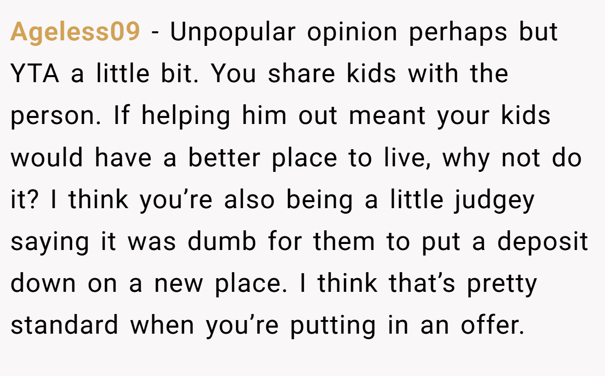 Ageless09 - Unpopular opinion perhaps but YTA a little bit. You share kids with the person. If helping him out meant your kids would have a better place to live, why not do it? I think you’re also being a little judgey saying it was dumb for them to put a deposit down on a new place. I think that’s pretty standard when you’re putting in an offer.