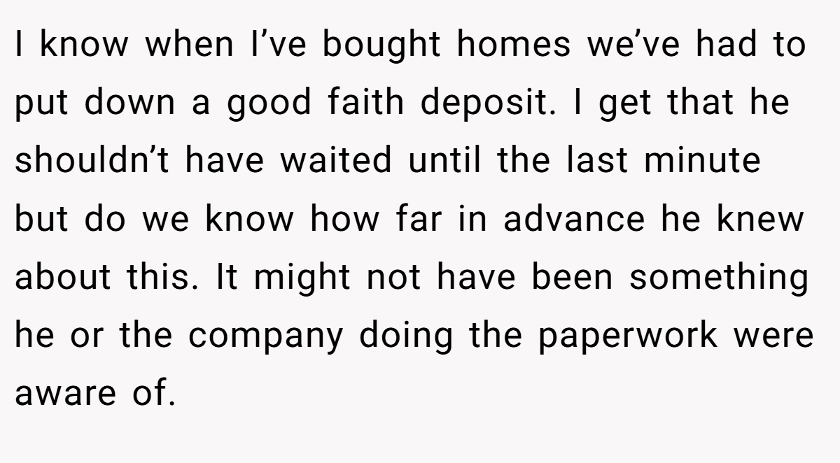I know when I’ve bought homes we’ve had to put down a good faith deposit. I get that he shouldn’t have waited until the last minute but do we know how far in advance he knew about this. It might not have been something he or the company doing the paperwork were aware of.