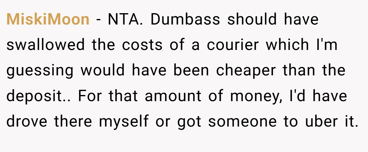 MiskiMoon - NTA. Dumbass should have swallowed the costs of a courier which I'm guessing would have been cheaper than the deposit.. For that amount of money, I'd have drove there myself or got someone to uber it.