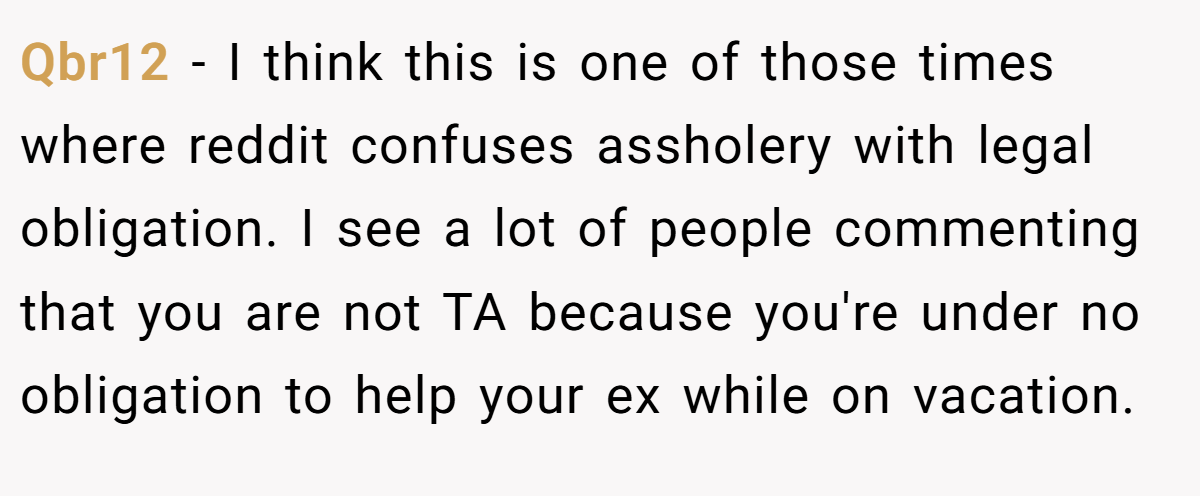 Qbr12 - I think this is one of those times where reddit confuses assholery with legal obligation. I see a lot of people commenting that you are not TA because you're under no obligation to help your ex while on vacation.